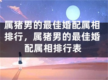 属猪男的最佳婚配属相排行，属猪男的最佳婚配属相排行表