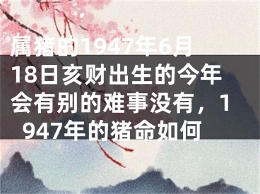 属猪的1947年6月18日亥财出生的今年会有别的难事没有，1947年的猪命如何