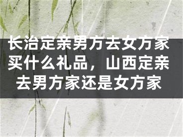 长治定亲男方去女方家买什么礼品，山西定亲去男方家还是女方家