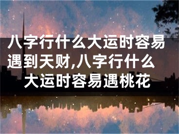 八字行什么大运时容易遇到天财,八字行什么大运时容易遇桃花