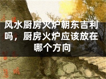风水厨房火炉朝东吉利吗，厨房火炉应该放在哪个方向