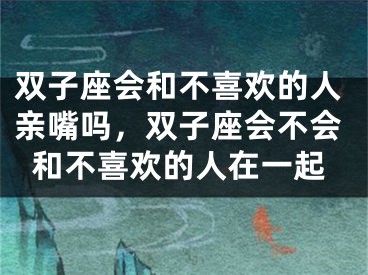 双子座会和不喜欢的人亲嘴吗,双子座会不会和不喜欢的人在一起