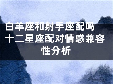 白羊座和射手座配吗 十二星座配对情感兼容性分析