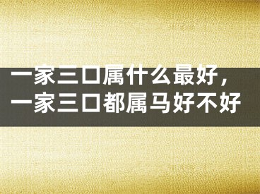 一家三口属什么最好，一家三口都属马好不好