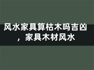 风水家具算枯木吗吉凶，家具木材风水