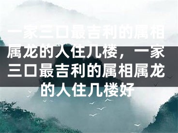 一家三口最吉利的属相属龙的人住几楼，一家三口最吉利的属相属龙的人住几楼好