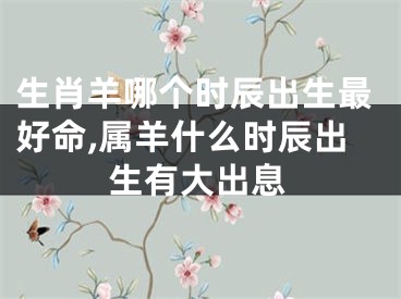 生肖羊哪个时辰出生最好命,属羊什么时辰出生有大出息