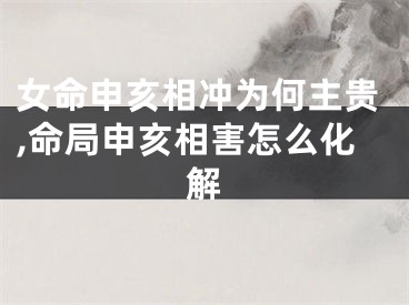 女命申亥相冲为何主贵,命局申亥相害怎么化解