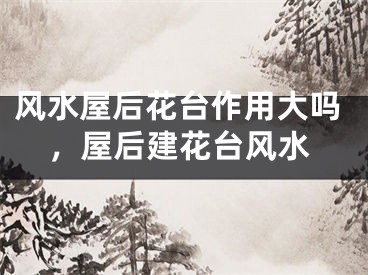风水屋后花台作用大吗，屋后建花台风水