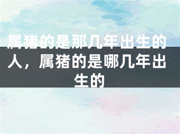 属猪的是那几年出生的人，属猪的是哪几年出生的