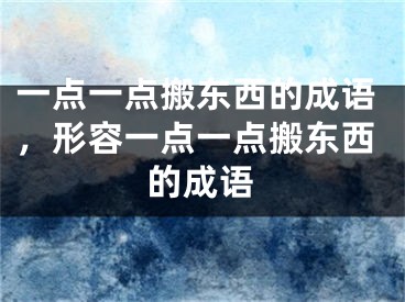 一点一点搬东西的成语，形容一点一点搬东西的成语