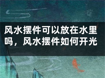 风水摆件可以放在水里吗，风水摆件如何开光