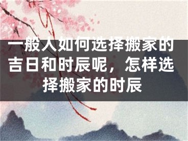 一般人如何选择搬家的吉日和时辰呢，怎样选择搬家的时辰