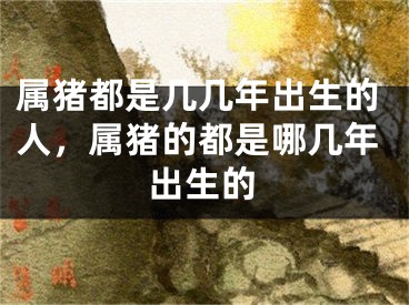 属猪都是几几年出生的人，属猪的都是哪几年出生的