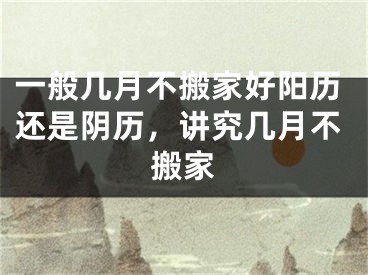 一般几月不搬家好阳历还是阴历，讲究几月不搬家
