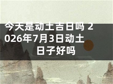 今天是动土吉日吗 2026年7月3日动土日子好吗