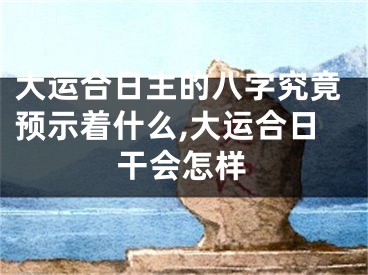 大运合日主的八字究竟预示着什么,大运合日干会怎样