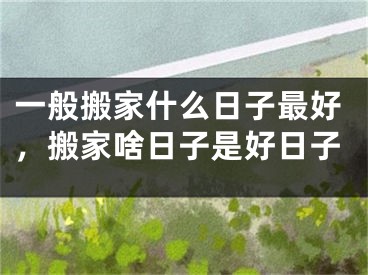 一般搬家什么日子最好，搬家啥日子是好日子
