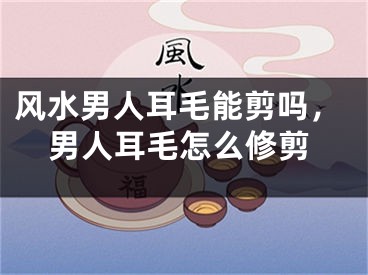 风水男人耳毛能剪吗，男人耳毛怎么修剪