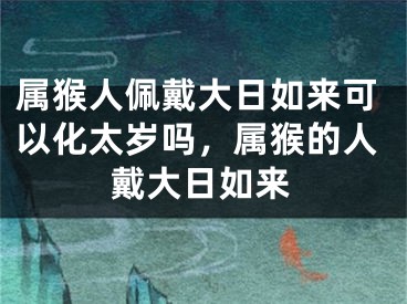 属猴人佩戴大日如来可以化太岁吗，属猴的人戴大日如来
