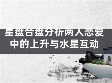 星盘合盘分析两人恋爱中的上升与水星互动