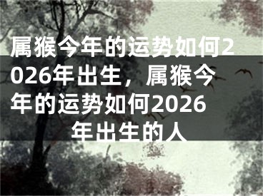 属猴今年的运势如何2026年出生，属猴今年的运势如何2026年出生的人