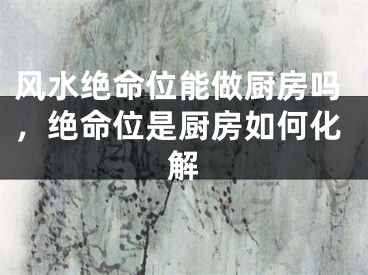 风水绝命位能做厨房吗，绝命位是厨房如何化解