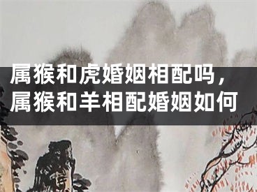 属猴和虎婚姻相配吗，属猴和羊相配婚姻如何