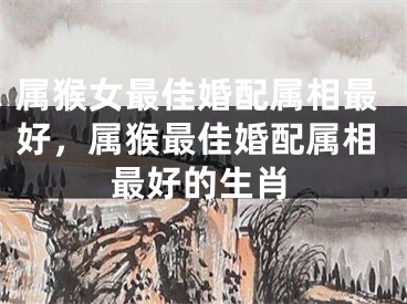属猴女最佳婚配属相最好，属猴最佳婚配属相最好的生肖