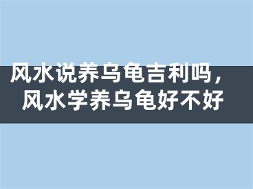 风水说养乌龟吉利吗，风水学养乌龟好不好