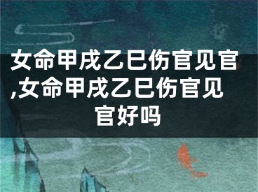 女命甲戌乙巳伤官见官,女命甲戌乙巳伤官见官好吗