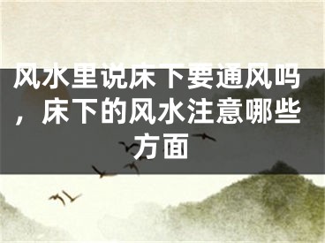 风水里说床下要通风吗，床下的风水注意哪些方面