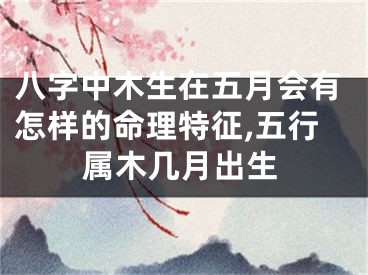 八字中木生在五月会有怎样的命理特征,五行属木几月出生