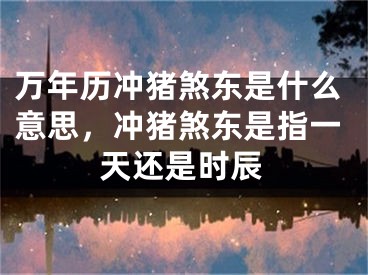 万年历冲猪煞东是什么意思，冲猪煞东是指一天还是时辰