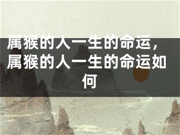属猴的人一生的命运，属猴的人一生的命运如何