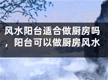 风水阳台适合做厨房吗,阳台可以做厨房风水