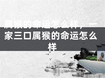 属猴的命运怎么样，一家三口属猴的命运怎么样
