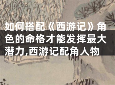 如何搭配《西游记》角色的命格才能发挥最大潜力,西游记配角人物