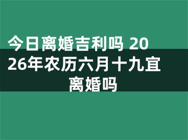 今日离婚吉利吗 2026年农历六月十九宜离婚吗