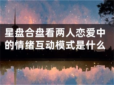 星盘合盘看两人恋爱中的情绪互动模式是什么