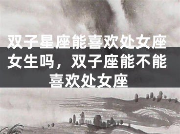 双子星座能喜欢处女座女生吗，双子座能不能喜欢处女座