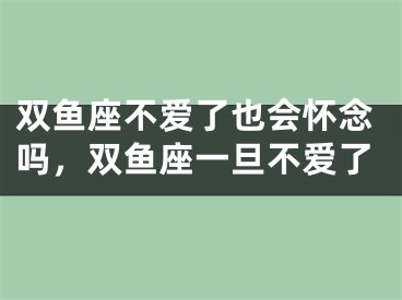 双鱼座不爱了也会怀念吗，双鱼座一旦不爱了