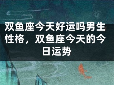 双鱼座今天好运吗男生性格，双鱼座今天的今日运势