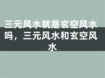 三元风水就是玄空风水吗，三元风水和玄空风水