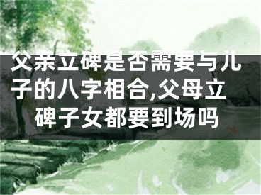 父亲立碑是否需要与儿子的八字相合,父母立碑子女都要到场吗