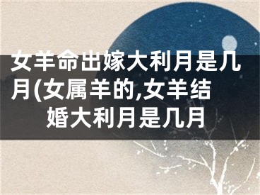 女羊命出嫁大利月是几月(女属羊的,女羊结婚大利月是几月