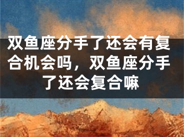 双鱼座分手了还会有复合机会吗，双鱼座分手了还会复合嘛