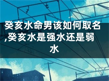 癸亥水命男该如何取名,癸亥水是强水还是弱水