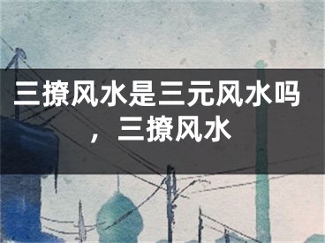 三撩风水是三元风水吗，三撩风水