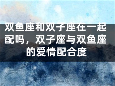 双鱼座和双子座在一起配吗，双子座与双鱼座的爱情配合度